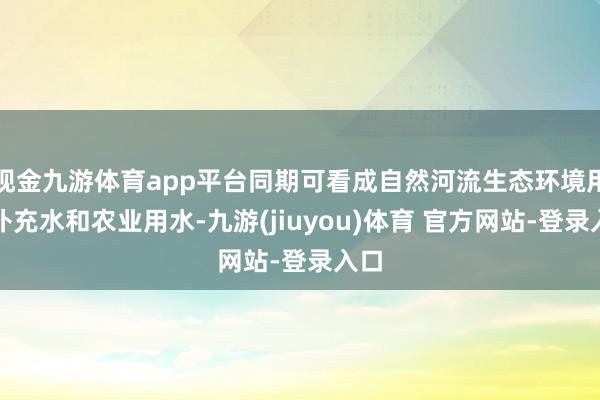 现金九游体育app平台同期可看成自然河流生态环境用水补充水和农业用水-九游(jiuyou)体育 官方网站-登录入口