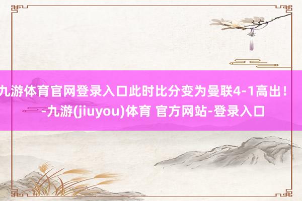 九游体育官网登录入口此时比分变为曼联4-1高出！    -九游(jiuyou)体育 官方网站-登录入口